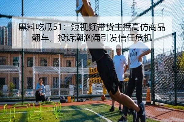 黑料吃瓜51：短视频带货主播高仿商品翻车，投诉潮汹涌引发信任危机